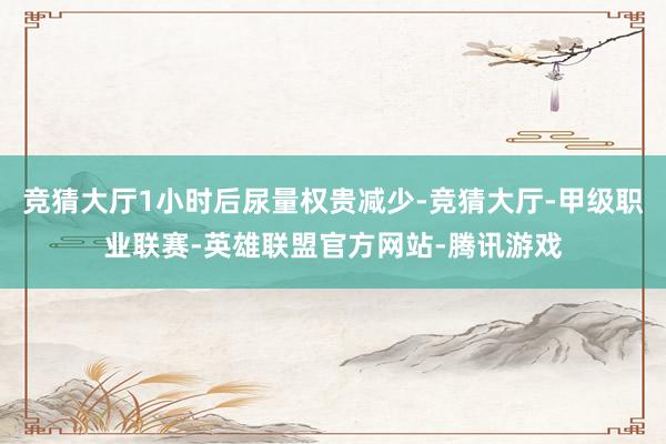 竞猜大厅1小时后尿量权贵减少-竞猜大厅-甲级职业联赛-英雄联盟官方网站-腾讯游戏