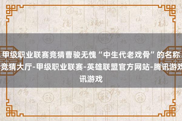 甲级职业联赛竞猜曹骏无愧“中生代老戏骨”的名称-竞猜大厅-甲级职业联赛-英雄联盟官方网站-腾讯游戏