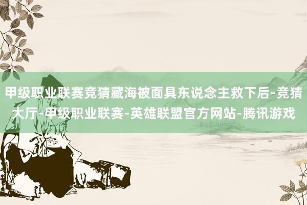 甲级职业联赛竞猜藏海被面具东说念主救下后-竞猜大厅-甲级职业联赛-英雄联盟官方网站-腾讯游戏