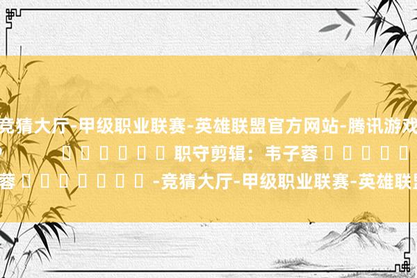 竞猜大厅-甲级职业联赛-英雄联盟官方网站-腾讯游戏尽在新浪财经APP            						职守剪辑：韦子蓉 							-竞猜大厅-甲级职业联赛-英雄联盟官方网站-腾讯游戏