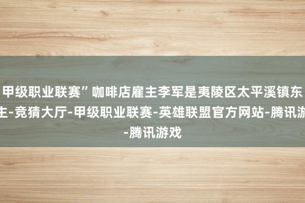 甲级职业联赛”咖啡店雇主李军是夷陵区太平溪镇东谈主-竞猜大厅-甲级职业联赛-英雄联盟官方网站-腾讯游戏