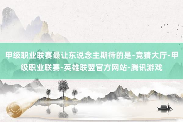 甲级职业联赛最让东说念主期待的是-竞猜大厅-甲级职业联赛-英雄联盟官方网站-腾讯游戏