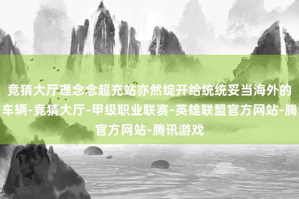 竞猜大厅理念念超充站亦然绽开给统统妥当海外的新动力车辆-竞猜大厅-甲级职业联赛-英雄联盟官方网站-腾讯游戏