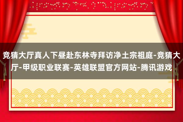 竞猜大厅真人下昼赴东林寺拜访净土宗祖庭-竞猜大厅-甲级职业联赛-英雄联盟官方网站-腾讯游戏