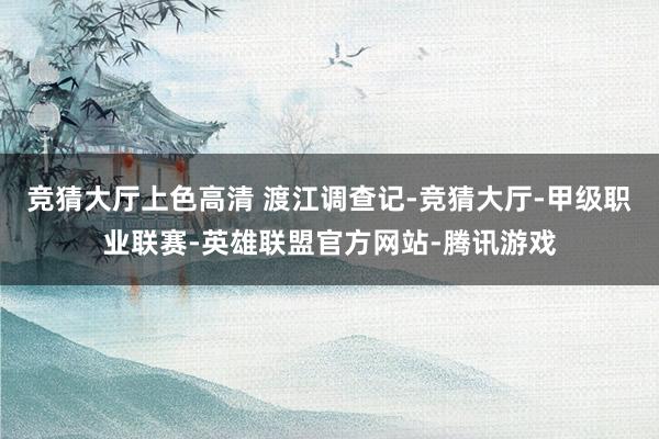竞猜大厅上色高清 渡江调查记-竞猜大厅-甲级职业联赛-英雄联盟官方网站-腾讯游戏