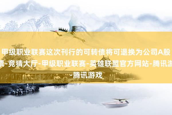 甲级职业联赛这次刊行的可转债将可退换为公司A股股票-竞猜大厅-甲级职业联赛-英雄联盟官方网站-腾讯游戏