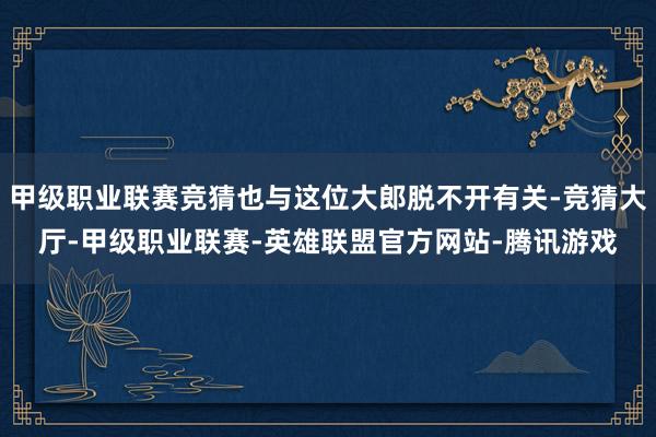 甲级职业联赛竞猜也与这位大郎脱不开有关-竞猜大厅-甲级职业联赛-英雄联盟官方网站-腾讯游戏