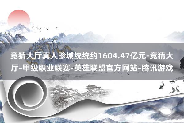 竞猜大厅真人畛域统统约1604.47亿元-竞猜大厅-甲级职业联赛-英雄联盟官方网站-腾讯游戏