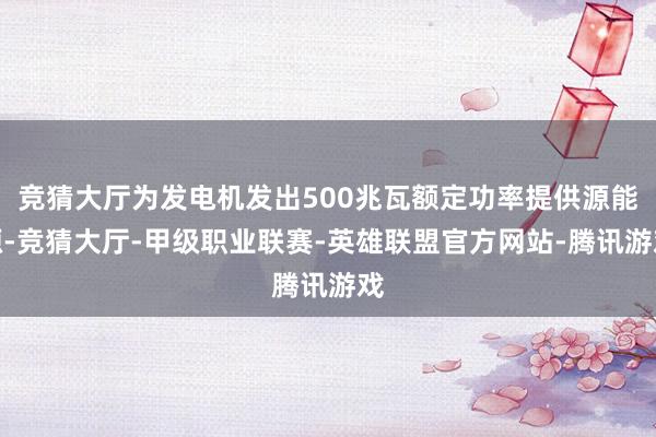 竞猜大厅为发电机发出500兆瓦额定功率提供源能源-竞猜大厅-甲级职业联赛-英雄联盟官方网站-腾讯游戏