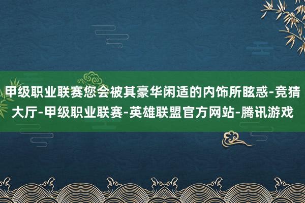 甲级职业联赛您会被其豪华闲适的内饰所眩惑-竞猜大厅-甲级职业联赛-英雄联盟官方网站-腾讯游戏