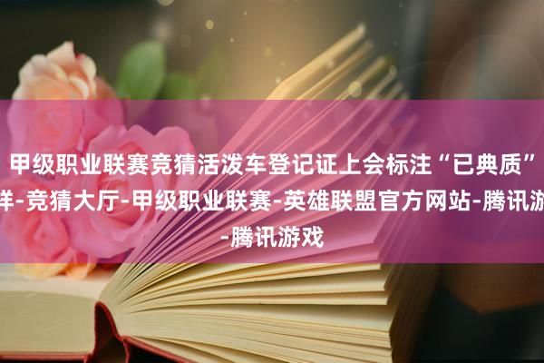 甲级职业联赛竞猜活泼车登记证上会标注“已典质”字样-竞猜大厅-甲级职业联赛-英雄联盟官方网站-腾讯游戏
