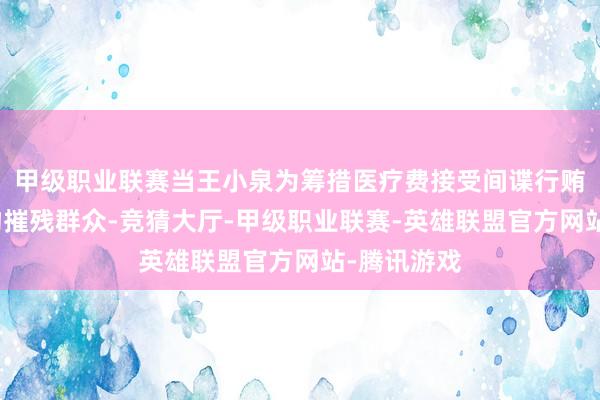甲级职业联赛当王小泉为筹措医疗费接受间谍行贿并以氰化物摧残群众-竞猜大厅-甲级职业联赛-英雄联盟官方网站-腾讯游戏