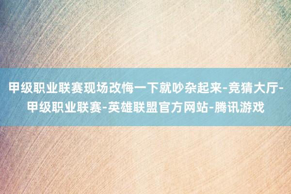 甲级职业联赛现场改悔一下就吵杂起来-竞猜大厅-甲级职业联赛-英雄联盟官方网站-腾讯游戏