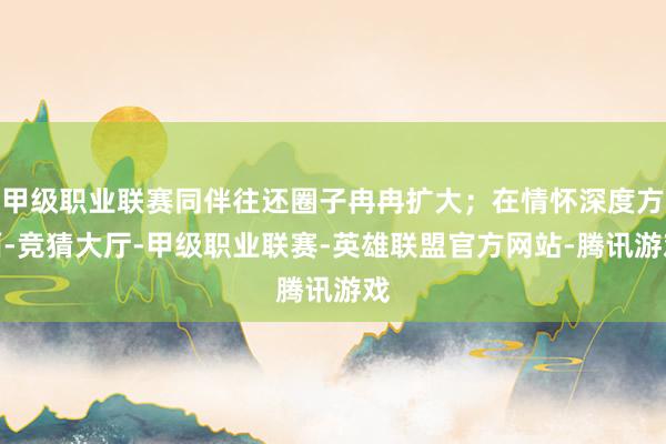 甲级职业联赛同伴往还圈子冉冉扩大；在情怀深度方面-竞猜大厅-甲级职业联赛-英雄联盟官方网站-腾讯游戏