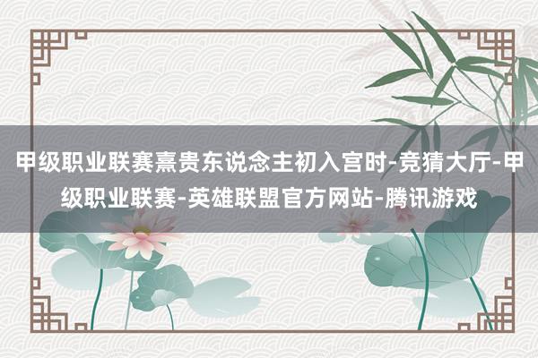 甲级职业联赛熹贵东说念主初入宫时-竞猜大厅-甲级职业联赛-英雄联盟官方网站-腾讯游戏