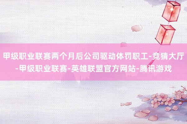 甲级职业联赛两个月后公司驱动体罚职工-竞猜大厅-甲级职业联赛-英雄联盟官方网站-腾讯游戏