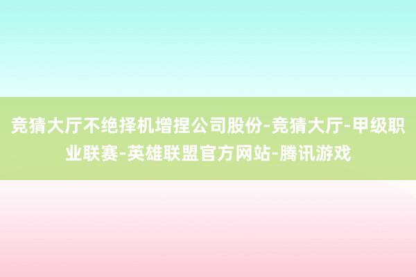 竞猜大厅不绝择机增捏公司股份-竞猜大厅-甲级职业联赛-英雄联盟官方网站-腾讯游戏