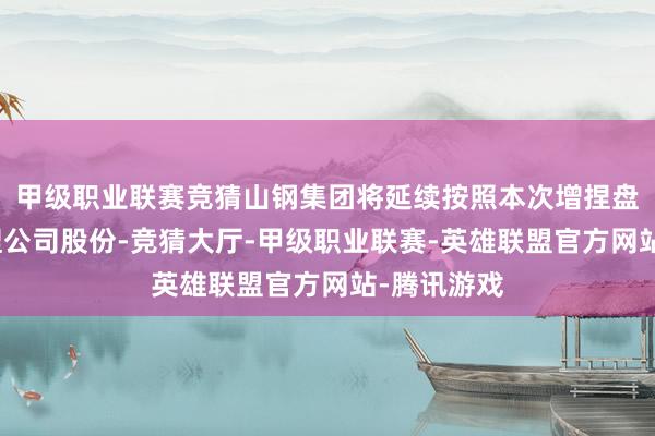 甲级职业联赛竞猜山钢集团将延续按照本次增捏盘算推算增捏公司股份-竞猜大厅-甲级职业联赛-英雄联盟官方网站-腾讯游戏