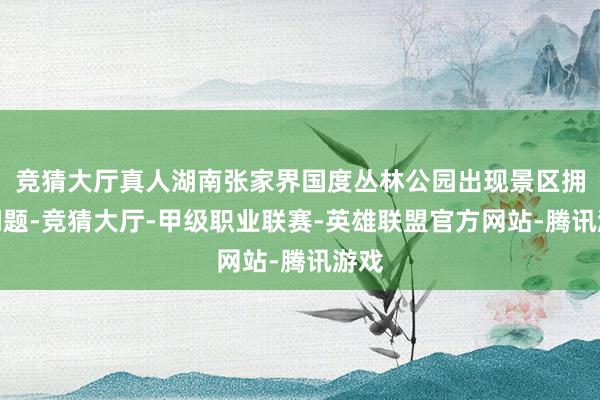 竞猜大厅真人湖南张家界国度丛林公园出现景区拥挤问题-竞猜大厅-甲级职业联赛-英雄联盟官方网站-腾讯游戏