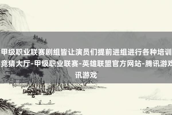 甲级职业联赛剧组皆让演员们提前进组进行各种培训-竞猜大厅-甲级职业联赛-英雄联盟官方网站-腾讯游戏