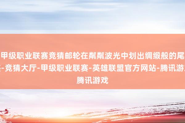 甲级职业联赛竞猜邮轮在粼粼波光中划出绸缎般的尾迹-竞猜大厅-甲级职业联赛-英雄联盟官方网站-腾讯游戏