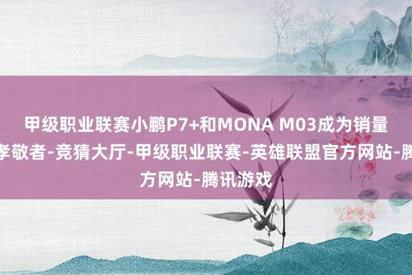 甲级职业联赛小鹏P7+和MONA M03成为销量的主要孝敬者-竞猜大厅-甲级职业联赛-英雄联盟官方网站-腾讯游戏