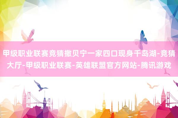 甲级职业联赛竞猜撒贝宁一家四口现身千岛湖-竞猜大厅-甲级职业联赛-英雄联盟官方网站-腾讯游戏