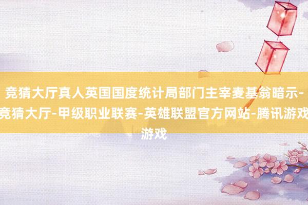 竞猜大厅真人英国国度统计局部门主宰麦基翁暗示-竞猜大厅-甲级职业联赛-英雄联盟官方网站-腾讯游戏