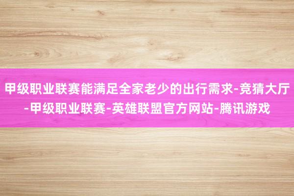 甲级职业联赛能满足全家老少的出行需求-竞猜大厅-甲级职业联赛-英雄联盟官方网站-腾讯游戏