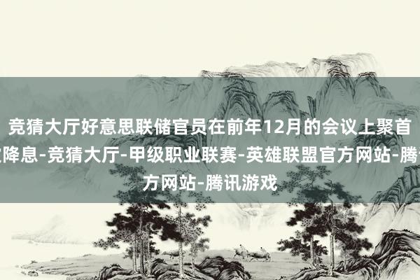 竞猜大厅好意思联储官员在前年12月的会议上聚首第三次降息-竞猜大厅-甲级职业联赛-英雄联盟官方网站-腾讯游戏