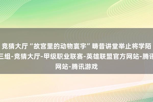 竞猜大厅“故宫里的动物寰宇”畴昔讲堂举止将学陌生成三组-竞猜大厅-甲级职业联赛-英雄联盟官方网站-腾讯游戏