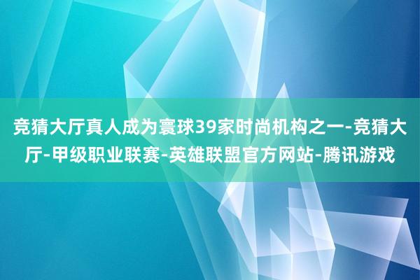 竞猜大厅真人成为寰球39家时尚机构之一-竞猜大厅-甲级职业联赛-英雄联盟官方网站-腾讯游戏