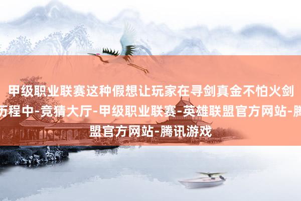 甲级职业联赛这种假想让玩家在寻剑真金不怕火剑御剑的历程中-竞猜大厅-甲级职业联赛-英雄联盟官方网站-腾讯游戏