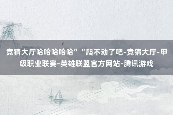 竞猜大厅哈哈哈哈哈”“爬不动了吧-竞猜大厅-甲级职业联赛-英雄联盟官方网站-腾讯游戏