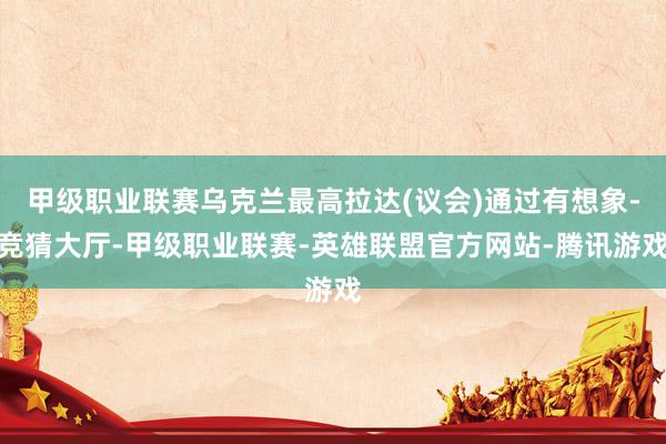 甲级职业联赛乌克兰最高拉达(议会)通过有想象-竞猜大厅-甲级职业联赛-英雄联盟官方网站-腾讯游戏