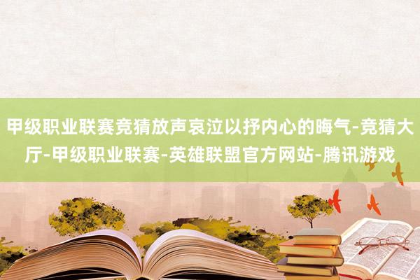 甲级职业联赛竞猜放声哀泣以抒内心的晦气-竞猜大厅-甲级职业联赛-英雄联盟官方网站-腾讯游戏