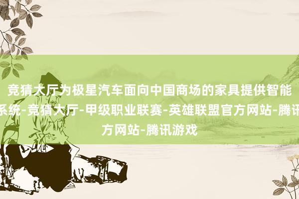 竞猜大厅为极星汽车面向中国商场的家具提供智能操作系统-竞猜大厅-甲级职业联赛-英雄联盟官方网站-腾讯游戏