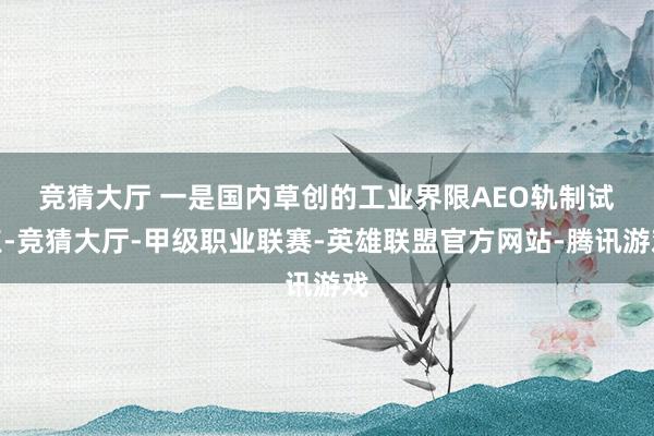 竞猜大厅 　　一是国内草创的工业界限AEO轨制试点-竞猜大厅-甲级职业联赛-英雄联盟官方网站-腾讯游戏