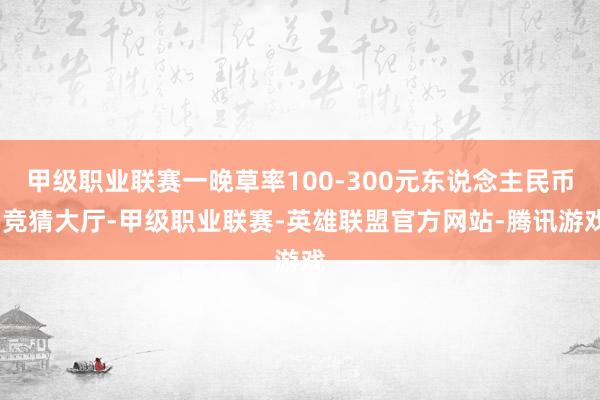 甲级职业联赛一晚草率100-300元东说念主民币-竞猜大厅-甲级职业联赛-英雄联盟官方网站-腾讯游戏
