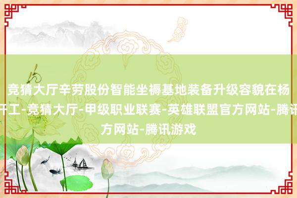 竞猜大厅辛劳股份智能坐褥基地装备升级容貌在杨巷镇开工-竞猜大厅-甲级职业联赛-英雄联盟官方网站-腾讯游戏