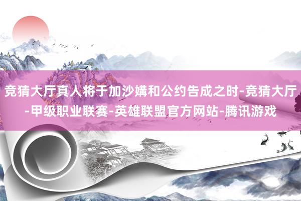 竞猜大厅真人将于加沙媾和公约告成之时-竞猜大厅-甲级职业联赛-英雄联盟官方网站-腾讯游戏