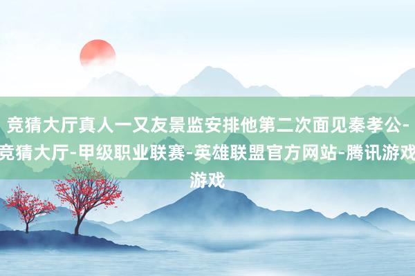 竞猜大厅真人一又友景监安排他第二次面见秦孝公-竞猜大厅-甲级职业联赛-英雄联盟官方网站-腾讯游戏