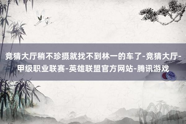 竞猜大厅稍不珍摄就找不到林一的车了-竞猜大厅-甲级职业联赛-英雄联盟官方网站-腾讯游戏