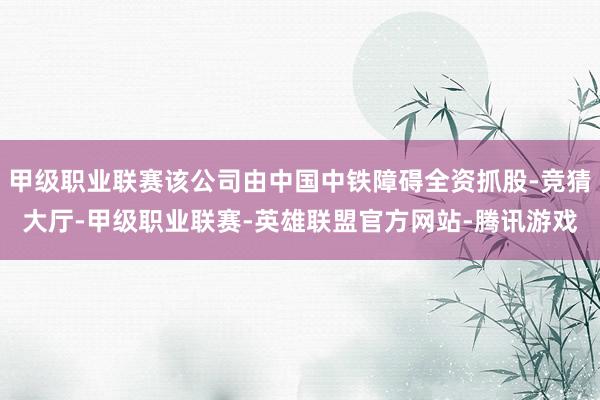 甲级职业联赛该公司由中国中铁障碍全资抓股-竞猜大厅-甲级职业联赛-英雄联盟官方网站-腾讯游戏