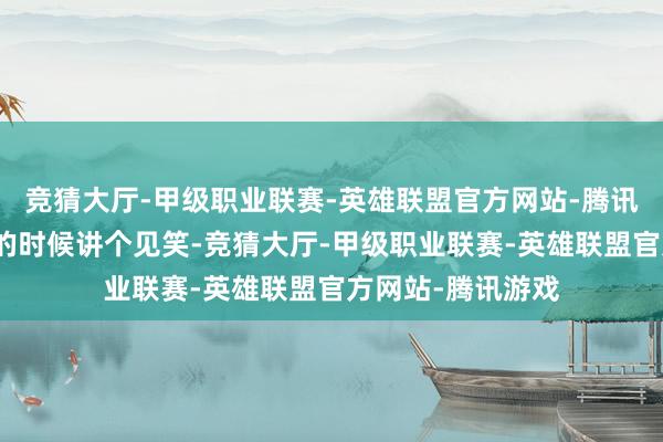竞猜大厅-甲级职业联赛-英雄联盟官方网站-腾讯游戏总能在妥当的时候讲个见笑-竞猜大厅-甲级职业联赛-英雄联盟官方网站-腾讯游戏