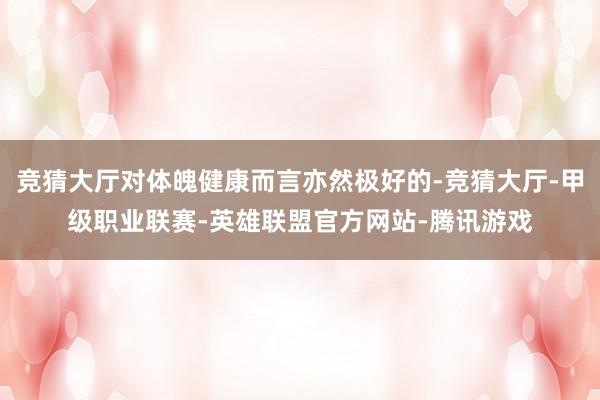 竞猜大厅对体魄健康而言亦然极好的-竞猜大厅-甲级职业联赛-英雄联盟官方网站-腾讯游戏