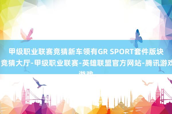 甲级职业联赛竞猜新车领有GR SPORT套件版块-竞猜大厅-甲级职业联赛-英雄联盟官方网站-腾讯游戏