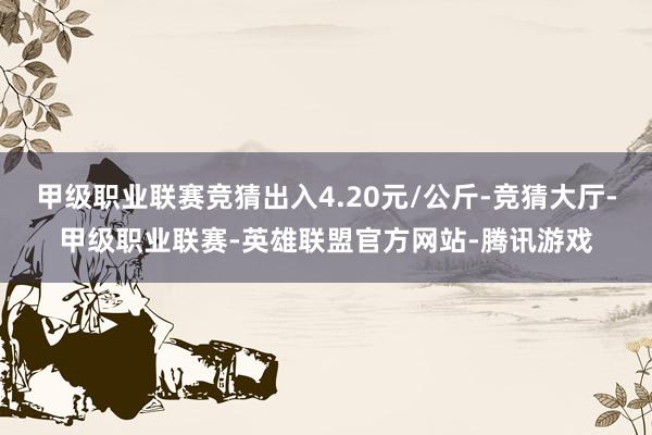 甲级职业联赛竞猜出入4.20元/公斤-竞猜大厅-甲级职业联赛-英雄联盟官方网站-腾讯游戏