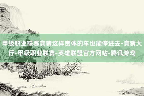 甲级职业联赛竞猜这样宽体的车也能停进去-竞猜大厅-甲级职业联赛-英雄联盟官方网站-腾讯游戏