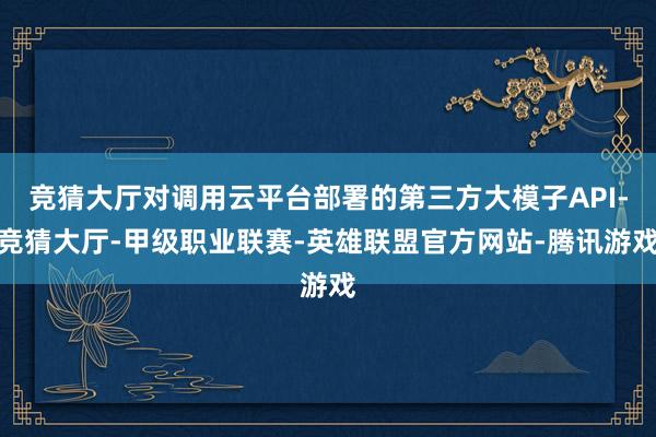 竞猜大厅对调用云平台部署的第三方大模子API-竞猜大厅-甲级职业联赛-英雄联盟官方网站-腾讯游戏